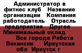 Администратор в фитнес клуб › Название организации ­ Компания-работодатель › Отрасль предприятия ­ Другое › Минимальный оклад ­ 25 000 - Все города Работа » Вакансии   . Иркутская обл.,Иркутск г.